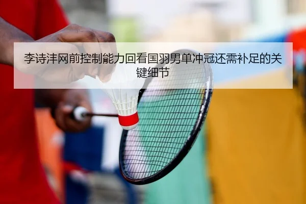 李诗沣网前控制能力回看国羽男单冲冠还需补足的关键细节