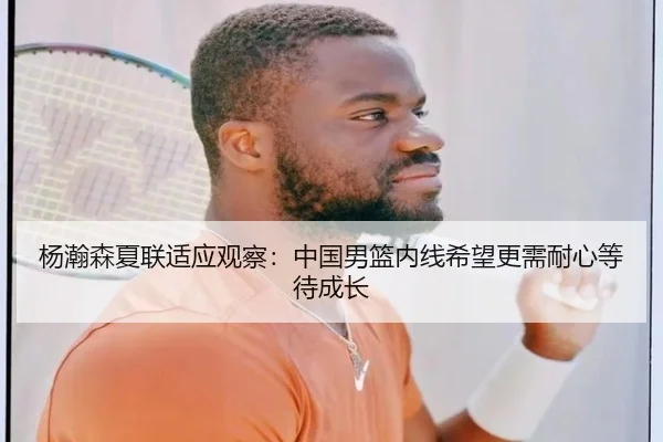 杨瀚森夏联适应观察：中国男篮内线希望更需耐心等待成长